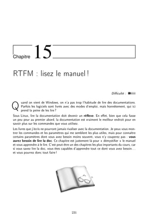 Chapitre 15
RTFM : lisez le manuel!
Diculté :
Quand on vient de Windows, on n'a pas trop l'habitude de lire des documentations.
Parfois les logiciels sont livrés avec des modes d'emploi, mais honnêtement, qui ici
prend la peine de les lire?
Sous Linux, lire la documentation doit devenir un réexe. En eet, bien que cela fasse
un peu peur au premier abord, la documentation est vraiment le meilleur endroit pour en
savoir plus sur les commandes que vous utilisez.
Les livres que j'écris ne pourront jamais rivaliser avec la documentation. Je peux vous mon-
trer les commandes et les paramètres qui me semblent les plus utiles, mais pour connaître
certains paramètres dont vous avez besoin moins souvent, vous n'y couperez pas : vous
aurez besoin de lire la doc. Ce chapitre est justement là pour  démystier  le manuel
et vous apprendre à le lire. C'est peut-être un des chapitres les plus importants du cours, car
si vous savez lire la doc, vous êtes capables d'apprendre tout ce dont vous avez besoin...
et vous pourrez donc tout faire!
231
 