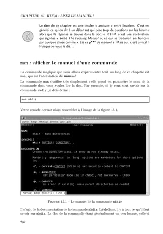 CHAPITRE 15. RTFM : LISEZ LE MANUEL !
Le titre de ce chapitre est une insulte  amicale  entre linuxiens. C'est en
général ce qu'on dit à un débutant qui pose trop de questions sur les forums
alors que la réponse se trouve dans la doc.  RTFM  est une abréviation
qui signie  Read The Fucking Manual , ce qui se traduirait en français
par quelque chose comme  Lis ce p*** de manuel . Mais oui, c'est amical!
Puisque je vous le dis...
man : acher le manuel d'une commande
La commande magique que nous allons expérimenter tout au long de ce chapitre est
man, qui est l'abréviation de manual.
La commande man s'utilise très simplement : elle prend en paramètre le nom de la
commande dont vous voulez lire la doc. Par exemple, si je veux tout savoir sur la
commande mkdir, je dois écrire :
m—n mkdir
Votre console devrait alors ressembler à l'image de la gure 15.1.
Figure 15.1  Le manuel de la commande mkdir
Il s'agit de la documentation de la commande mkdir. Là-dedans, il y a tout ce qu'il faut
savoir sur mkdir. La doc de la commande étant généralement un peu longue, celle-ci
232
 