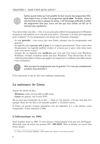 CHAPITRE 1. MAIS C'EST QUOI, LINUX ?
Sachez quand même qu'il est possible de faire tourner des programmes Win-
dows depuis Linux à l'aide d'un programme appelé wine. Toutefois, même si
cela fonctionne bien la plupart du temps, il est davantage préférable d'utiliser
des programmes faits pour Linux une fois que vous utilisez cet OS car ils
tournent plus rapidement.
Vous devez déjà vous dire :  Aïe, si je ne peux plus utiliser les programmes de Windows
auxquels je suis habitué, je ne vais pas m'en sortir . Pourtant, il ne faut pas longtemps
pour s'adapter3 et les programmes sous Linux ont d'énormes avantages :
 ils sont gratuits : vous verrez que sous Linux, presque tous les programmes sont
gratuits ;
 les logiciels sont souvent mis à jour et ce toujours gratuitement ! Vous verrez donc
fréquemment vos logiciels préférés évoluer et n'aurez pas à payer trois cents euros
pour vous mettre à jour !
 certains de ces logiciels sont meilleurs que ceux que l'on trouve sous Windows.
D'ailleurs, certains n'existent même pas sous Windows! Vous découvrirez de nou-
velles fonctionnalités et nirez par gagner du temps tout en utilisant plus ecacement
votre ordinateur.
Mais pourquoi les programmes sont-ils gratuits? Ce n'est pas complètement
suicidaire nancièrement?
C'est justement ce que je vais vous expliquer maintenant.
La naissance de Linux
Voyons les choses en face.
 Windows coûte environ 200 ou 300 euros.
 Linux est gratuit, soit 0 euro TTC.
On ne peut pas s'empêcher de se dire :  Mais si c'est gratuit, c'est que cela doit être
quelque chose de vite fait et de moindre qualité! . Grossière erreur.
Si Linux est gratuit (comme quasiment tous ses logiciels), il y a des raisons ; pour
comprendre, il faut remonter à 1984.
L'informatique en 1984
Nous sommes donc en 1984. À cette époque, l'informatique n'est pas très développée.
Microsoft vient de sortir son premier OS : MS-DOS. Mais ce dernier est encore loin
d'être abouti.
3. Deux ou trois jours susent, voire même une soirée si vous êtes curieux!
8
 