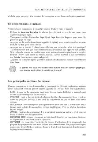 MAN : AFFICHER LE MANUEL D'UNE COMMANDE
s'ache page par page, à la manière de less qu'on a vue dans un chapitre précédent.
Se déplacer dans le manuel
Voici quelques commandes à connaître pour se déplacer dans le manuel.
 Utilisez les touches échées du clavier (vers le haut et vers le bas) pour vous
déplacer ligne par ligne.
 Vous pouvez utiliser les touches Page Up et Page Down (ou Espace) pour vous dé-
placer de page en page.
 Appuyez sur la touche Home (aussi appelée Origine) pour revenir au début du ma-
nuel, et sur Fin pour aller à la n.
 Appuyez sur la touche / (slash) pour eectuer une recherche; c'est très pratique!
Tapez ensuite le mot que vous recherchez dans le manuel puis appuyez sur Entrée.
Si la recherche renvoie un résultat vous serez automatiquement placés sur le premier
résultat trouvé. Pour passer au résultat suivant, tapez à nouveau / puis directement
sur Entrée (sans retaper votre recherche).
 Appuyez sur la touche Q pour quitter le manuel à tout moment, comme vous le faisiez
avec less.
Si comme moi vous avez ouvert votre manuel dans une console graphique,
vous pouvez aussi utiliser la molette de la souris!
Les principales sections du manuel
Comme vous pouvez le voir, le manuel de la commande est découpé en plusieurs sections
(leurs noms sont écrits en gras et alignés à gauche de l'écran). Voici leur signication.
 NAME : le nom de la commande dont vous êtes en train d'acher le manuel ainsi
qu'une courte description de son utilité.
 SYNOPSIS : c'est la liste de toutes les façons d'utiliser la commande. Nous y revien-
drons un peu plus loin car il est vital de comprendre ce qui est écrit dans cette
section.
 DESCRIPTION : une description plus approfondie de ce que fait la commande. On y
trouve aussi la liste des paramètres et leur signication. C'est en général la section
la plus longue.
 AUTHOR : l'auteur du programme. Il y a parfois de nombreux auteurs; c'est souvent
le cas d'ailleurs avec le logiciel libre.
 REPORTING BUGS : si vous rencontrez un bug dans le logiciel, on vous donne l'adresse
de la personne à contacter pour le rapporter.
 COPYRIGHT : le copyright, c'est-à-dire la licence d'utilisation de la commande. La
plupart des programmes que vous utilisez sont certainement des programmes open
source sous licence GPL, ce qui vous donne le droit de voir la source et de redistribuer
le programme librement.
233
 