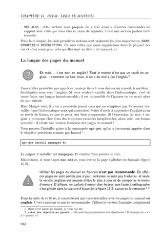 CHAPITRE 15. RTFM : LISEZ LE MANUEL !
 SEE ALSO : cette section vous propose de  voir aussi  d'autres commandes en
rapport avec celle que vous êtes en train de regarder. C'est une section parfois inté-
ressante.
Pour faire simple, les trois premières sections sont vraiment les plus importantes (NAME,
SYNOPSIS et DESCRIPTION). Ce sont celles que nous regarderons dans la plupart des
cas et c'est aussi pour cela qu'elles sont au début du manuel. ;-)
La langue des pages du manuel
Eh mais... c'est tout en anglais! Tout le monde n'est pas un crack en an-
glais... comment on fait, nous, si on a du mal à lire l'anglais?
Vous n'allez peut-être pas apprécier, mais je tiens à vous donner un conseil, le meilleur :
familiarisez-vous avec l'anglais. Si vous voulez travailler dans l'informatique, c'est de
toute façon une langue incontournable ; il est impossible de l'ignorer ou ce serait alors
du pur suicide.
Bon. Malgré tout, il y en a peut-être parmi vous qui ne comptent pas forcément tra-
vailler dans l'informatique mais qui aimeraient éviter d'avoir à apprendre l'anglais pour
se servir de Linux, ce que je peux très bien comprendre. Si l'évocation du mot  an-
glais  provoque chez vous des éruptions cutanées inexplicables, alors voici une bonne
nouvelle : il existe une version française des pages de manuel!
Vous pouvez l'installer grâce à la commande apt-get qu'on a justement apprise dans
le chapitre précédent comme par hasard 1 :
—ptEget inst—ll m—np—gesEfr
Le paquet à installer est manpages-fr comme vous pouvez le voir.
Maintenant, si vous tapez man mkdir, vous verrez la page s'acher en français (gure
15.2).
Utiliser les pages du manuel en français n'est pas recommandé. En eet,
ces pages ne sont parfois pas à jour, certaines ne sont pas traduites, et seule
la version anglaise est assurée d'être la plus à jour et de comporter le moins
d'erreurs. D'ailleurs, en parlant d'erreur cher lecteur, une faute d'orthographe
s'est glissée dans la capture d'écran de la gure 15.2, sauras-tu la retrouver2 ?
Dans la suite de ce livre, je considérerai que vous travaillez avec les pages du manuel en
anglais. C'est vraiment ce que je recommande. Utilisez la version française uniquement
1. Rien n'est laissé au hasard, je vous l'ai dit.
2. créer des répertoires parent... Ne sont-ils pas plusieurs, ces répertoires? Il manque un  s 
à  parent !
234
 