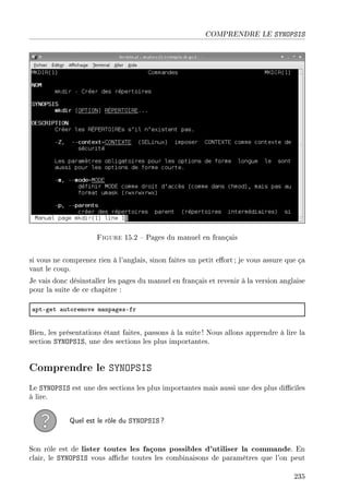 COMPRENDRE LE SYNOPSIS
Figure 15.2  Pages du manuel en français
si vous ne comprenez rien à l'anglais, sinon faites un petit eort ; je vous assure que ça
vaut le coup.
Je vais donc désinstaller les pages du manuel en français et revenir à la version anglaise
pour la suite de ce chapitre :
—ptEget —utoremove m—np—gesEfr
Bien, les présentations étant faites, passons à la suite ! Nous allons apprendre à lire la
section SYNOPSIS, une des sections les plus importantes.
Comprendre le SYNOPSIS
Le SYNOPSIS est une des sections les plus importantes mais aussi une des plus diciles
à lire.
Quel est le rôle du SYNOPSIS ?
Son rôle est de lister toutes les façons possibles d'utiliser la commande. En
clair, le SYNOPSIS vous ache toutes les combinaisons de paramètres que l'on peut
235
 