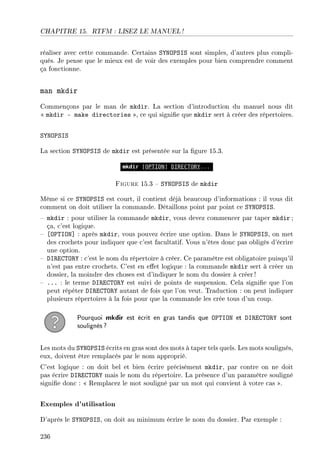 CHAPITRE 15. RTFM : LISEZ LE MANUEL !
réaliser avec cette commande. Certains SYNOPSIS sont simples, d'autres plus compli-
qués. Je pense que le mieux est de voir des exemples pour bien comprendre comment
ça fonctionne.
man mkdir
Commençons par le man de mkdir. La section d'introduction du manuel nous dit
 mkdir - make directories , ce qui signie que mkdir sert à créer des répertoires.
SYNOPSIS
La section SYNOPSIS de mkdir est présentée sur la gure 15.3.
Figure 15.3  SYNOPSIS de mkdir
Même si ce SYNOPSIS est court, il contient déjà beaucoup d'informations : il vous dit
comment on doit utiliser la commande. Détaillons point par point ce SYNOPSIS.
 mkdir : pour utiliser la commande mkdir, vous devez commencer par taper mkdir ;
ça, c'est logique.
 [OPTION] : après mkdir, vous pouvez écrire une option. Dans le SYNOPSIS, on met
des crochets pour indiquer que c'est facultatif. Vous n'êtes donc pas obligés d'écrire
une option.
 DIRECTORY : c'est le nom du répertoire à créer. Ce paramètre est obligatoire puisqu'il
n'est pas entre crochets. C'est en eet logique : la commande mkdir sert à créer un
dossier, la moindre des choses est d'indiquer le nom du dossier à créer!
 ... : le terme DIRECTORY est suivi de points de suspension. Cela signie que l'on
peut répéter DIRECTORY autant de fois que l'on veut. Traduction : on peut indiquer
plusieurs répertoires à la fois pour que la commande les crée tous d'un coup.
Pourquoi mkdir est écrit en gras tandis que OPTION et DIRECTORY sont
soulignés?
Les mots du SYNOPSIS écrits en gras sont des mots à taper tels quels. Les mots soulignés,
eux, doivent être remplacés par le nom approprié.
C'est logique : on doit bel et bien écrire précisément mkdir, par contre on ne doit
pas écrire DIRECTORY mais le nom du répertoire. La présence d'un paramètre souligné
signie donc :  Remplacez le mot souligné par un mot qui convient à votre cas .
Exemples d'utilisation
D'après le SYNOPSIS, on doit au minimum écrire le nom du dossier. Par exemple :
236
 