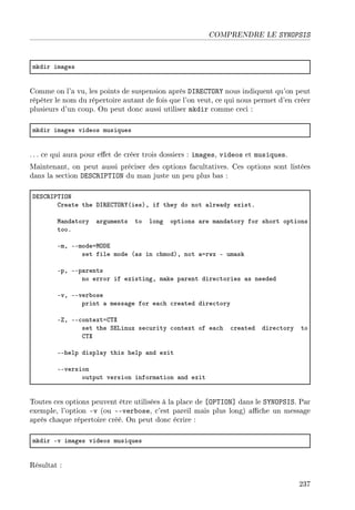 COMPRENDRE LE SYNOPSIS
mkdir im—ges
Comme on l'a vu, les points de suspension après DIRECTORY nous indiquent qu'on peut
répéter le nom du répertoire autant de fois que l'on veut, ce qui nous permet d'en créer
plusieurs d'un coup. On peut donc aussi utiliser mkdir comme ceci :
mkdir im—ges videos musiques
. .. ce qui aura pour eet de créer trois dossiers : images, videos et musiques.
Maintenant, on peut aussi préciser des options facultatives. Ces options sont listées
dans la section DESCRIPTION du man juste un peu plus bas :
hiƒg‚s€„syx
gre—te the hs‚ig„y‚‰@iesAD if they do not —lre—dy existF
w—nd—tory —rguments to long options —re m—nd—tory for short options
tooF
EmD EEmodeawyhi
set file mode @—s in ™hmodAD not —arwx E um—sk
EpD EEp—rents
no error if existingD m—ke p—rent dire™tories —s needed
EvD EEver˜ose
print — mess—ge for e—™h ™re—ted dire™tory
ED EE™ontextag„ˆ
set the ƒivinux se™urity ™ontext of e—™h ™re—ted dire™tory to
g„ˆ
EEhelp displ—y this help —nd exit
EEversion
output version inform—tion —nd exit
Toutes ces options peuvent être utilisées à la place de [OPTION] dans le SYNOPSIS. Par
exemple, l'option -v (ou --verbose, c'est pareil mais plus long) ache un message
après chaque répertoire créé. On peut donc écrire :
mkdir Ev im—ges videos musiques
Résultat :
237
 
