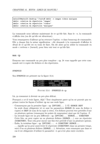 CHAPITRE 15. RTFM : LISEZ LE MANUEL !
m—teoPIdm—teoPIEdesktopX~Gtests6 mkdir Ev im—ges videos musiques
mkdirX ™ré—tion du répertoire –im—ges9
mkdirX ™ré—tion du répertoire –videos9
mkdirX ™ré—tion du répertoire –musiques9
La commande nous informe maintenant de ce qu'elle fait. Sans le -v, la commande
n'ache rien (on dit qu'elle est silencieuse).
Vous remarquerez d'ailleurs qu'on retrouve l'option -v dans beaucoup de commandes.
Elle a chaque fois la même signication : elle demande à la commande d'acher le
détail de ce qu'elle est en train de faire. On dit alors qu'on utilise la commande en
mode  verbeux  (bavard), pour bien voir tout ce qu'elle fait.
man cp
Essayons une commande un peu plus complexe : cp. Je vous rappelle que cette com-
mande sert à copier des chiers et des répertoires.
SYNOPSIS
Son SYNOPSIS est présenté sur la gure 15.4.
Figure 15.4  SYNOPSIS de cp
Là, ça commence à devenir un peu plus délicat.
Pourquoi y a-t-il trois lignes, déjà? Tout simplement parce qu'on ne pouvait pas ex-
primer toutes les façons d'utiliser cp sur une seule ligne.
 Commençons par la première ligne : cp [OPTION]... [-T] SOURCE DEST
La seule chose obligatoire ici ce sont les paramètres SOURCE (le nom du chier à
copier) et DEST (le nom de la copie à créer). Ces chiers peuvent être précédés d'une
ou plusieurs options (remarquez les points de suspension) ainsi que de l'option -T.
 La seconde ligne est un peu diérente : cp [OPTION]... SOURCE... DIRECTORY
Cette fois, on peut copier un ou plusieurs chiers (SOURCE...) vers un répertoire
(DIRECTORY). Tout cela peut encore une fois être précédé d'une ou plusieurs options.
 Enn, la troisième ligne : cp [OPTION]... -t DIRECTORY SOURCE...
. .. signie qu'on peut aussi écrire le répertoire (DIRECTORY) dans un premier temps,
suivi d'un ou plusieurs chiers (SOURCE...). Attention, vous remarquez que dans ce
cas il est obligatoire d'utiliser le paramètre -t qui n'est plus entre crochets.
238
 
