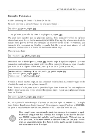 COMPRENDRE LE SYNOPSIS
Exemples d'utilisation
Ça fait beaucoup de façons d'utiliser cp, en fait.
Si on se base sur la première ligne, on peut juste écrire :
™p photoFjpg photo•™opieFjpg
. .. ce qui aura pour eet de créer la copie photo_copie.jpg.
On peut aussi ajouter une ou plusieurs options. Pour connaître toutes les options
disponibles, vous devrez lire la section DESCRIPTION. Pour cp, il y a beaucoup de choix
comme vous pouvez le voir. Par exemple, on retrouve notre mode -v (verbeux) qui
demande à la commande de détailler ce qu'elle fait. On pourrait aussi ajouter -i qui
demande conrmation si le chier de destination existe déjà.
On peut donc faire :
™p Evi photoFjpg photo•™opieFjpg
Dans mon cas, le chier photo_copie.jpg existait déjà. L'ajout de l'option -i va me
demander conrmation pour savoir si je veux bien écraser le chier. Je peux répondre
par  o  ou  n  (pour oui ou non), ou  y  ou  n  (pour yes ou no).
m—teoPIdm—teoPIEdesktopX~6 ™p Evi photoFjpg photo•™opieFjpg
™pX é™r—ser –photo•™opieFjpg9c o
–photoFjpg9 Eb –photo•™opieFjpg9
Comme le chier existait déjà, on m'a demandé conrmation. La dernière ligne est le
résultat du mode verbeux qu'on a demandé.
Bien. Tout ça c'était juste pour la première ligne, dans le cas où l'on veut copier un
chier. Essayons un peu ce que propose la seconde ligne : copier un ou plusieurs chiers
dans un dossier.
™p photoFjpg photo•™opieFjpg im—gesG
Là, on exploite la seconde façon d'utiliser cp (seconde ligne du SYNOPSIS). On copie
deux chiers dans le sous-dossier images/. Bien entendu, comme l'indique le SYNOPSIS,
on peut là encore utiliser des options, comme -v et -i que l'on vient de voir.
Mon conseil : vous vous demandez peut-être comment je comprends la signi-
cation de chaque mot du SYNOPSIS. Par exemple, était-il évident de savoir
que SOURCE correspondait au chier que l'on voulait copier? Si je sais tout ça,
c'est parce que j'ai lu attentivement le début de la section DESCRIPTION du
man. Je vous recommande d'en faire de même quelle que soit la commande
que vous êtes en train d'analyser.
239
 