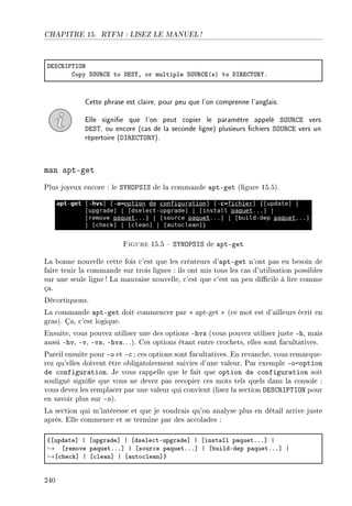 CHAPITRE 15. RTFM : LISEZ LE MANUEL !
hiƒg‚s€„syx
gopy ƒy…‚gi to hiƒ„D or multiple ƒy…‚gi@sA to hs‚ig„y‚‰F
Cette phrase est claire, pour peu que l'on comprenne l'anglais.
Elle signie que l'on peut copier le paramètre appelé SOURCE vers
DEST, ou encore (cas de la seconde ligne) plusieurs chiers SOURCE vers un
répertoire (DIRECTORY).
man apt-get
Plus joyeux encore : le SYNOPSIS de la commande apt-get (gure 15.5).
Figure 15.5  SYNOPSIS de apt-get
La bonne nouvelle cette fois c'est que les créateurs d'apt-get n'ont pas eu besoin de
faire tenir la commande sur trois lignes : ils ont mis tous les cas d'utilisation possibles
sur une seule ligne! La mauvaise nouvelle, c'est que c'est un peu dicile à lire comme
ça.
Décortiquons.
La commande apt-get doit commencer par  apt-get  (ce mot est d'ailleurs écrit en
gras). Ça, c'est logique.
Ensuite, vous pouvez utiliser une des options -hvs (vous pouvez utiliser juste -h, mais
aussi -hv, -v, -vs, -hvs. ..). Ces options étant entre crochets, elles sont facultatives.
Pareil ensuite pour -o et -c ; ces options sont facultatives. En revanche, vous remarque-
rez qu'elles doivent être obligatoirement suivies d'une valeur. Par exemple -o=option
de configuration. Je vous rappelle que le fait que option de configuration soit
souligné signie que vous ne devez pas recopier ces mots tels quels dans la console :
vous devez les remplacer par une valeur qui convient (lisez la section DESCRIPTION pour
en savoir plus sur -o).
La section qui m'intéresse et que je voudrais qu'on analyse plus en détail arrive juste
après. Elle commence et se termine par des accolades :
{‘upd—te“ | ‘upgr—de“ | ‘dsele™tEupgr—de“ | ‘inst—ll p—quetFFF“ |
→ ‘remove p—quetFFF“ | ‘sour™e p—quetFFF“ | ‘˜uildEdep p—quetFFF“ |
→‘™he™k“ | ‘™le—n“ | ‘—uto™le—n“}
240
 