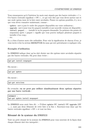 COMPRENDRE LE SYNOPSIS
Vous remarquerez qu'à l'intérieur les mots sont séparés par des barres verticales  | .
Ces barres verticales signient  OU  , ce qui veut dire que vous devez mettre une et
une seule option issue de la liste entre accolades. Parmi ces options possibles, il y en a
que vous devez connaître maintenant, comme :
 update : met à jour le cache des paquets disponibles sur votre ordinateur;
 upgrade : met à jour tous les paquets installés si une nouvelle version est disponible ;
 install paquet... : installe le ou les paquets demandés. La présence des points de
suspension après  paquet  signie que vous pouvez indiquer plusieurs paquets à
installer d'un coup ;
 etc.
Il y a bien d'autres mots clés utilisables. Pour voir la signication de chacun d'eux, je
vous invite à lire la section DESCRIPTION du man qui sert précisément à expliquer cela.
Exemples d'utilisation
Le SYNOPSIS indique donc qu'on doit choisir une des options entre accolades séparées
par des barres verticales. On peut donc écrire :
—ptEget inst—ll monp—quet
Ou encore :
—ptEget upd—te
Ou encore :
—ptEget —uto™le—n
En revanche, on ne peut pas utiliser simultanément deux options séparées
par une barre verticale :
sx„i‚hs„ X
—ptEget upd—te inst—ll monp—quet
Le SYNOPSIS nous avait bien dit :  Utilisez update OU install OU upgrade (OU
...), mais pas deux éléments de cette liste à la fois . Souvenez-vous donc que les
barres verticales signient  OU  et tout ira bien.
Résumé de la syntaxe du SYNOPSIS
Voici un petit résumé de la syntaxe du SYNOPSIS pour vous souvenir de la façon dont
chaque élément doit être interprété :
241
 
