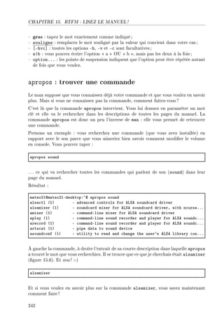 CHAPITRE 15. RTFM : LISEZ LE MANUEL !
 gras : tapez le mot exactement comme indiqué;
 souligne : remplacez le mot souligné par la valeur qui convient dans votre cas ;
 [-hvc] : toutes les options -h, -v et -c sont facultatives;
 a|b : vous pouvez écrire l'option  a  OU  b , mais pas les deux à la fois ;
 option... : les points de suspension indiquent que l'option peut être répétée autant
de fois que vous voulez.
apropos : trouver une commande
Le man suppose que vous connaissez déjà votre commande et que vous voulez en savoir
plus. Mais si vous ne connaissez pas la commande, comment faites-vous?
C'est là que la commande apropos intervient. Vous lui donnez en paramètre un mot
clé et elle va le rechercher dans les descriptions de toutes les pages du manuel. La
commande apropos est donc un peu l'inverse de man : elle vous permet de retrouver
une commande.
Prenons un exemple : vous recherchez une commande (que vous avez installée) en
rapport avec le son parce que vous aimeriez bien savoir comment modier le volume
en console. Vous pouvez taper :
—propos sound
. .. ce qui va rechercher toutes les commandes qui parlent de son (sound) dans leur
page du manuel.
Résultat :
m—teoPIdm—teoPIEdesktopX~6 —propos sound
—ls—™tl @IA E —dv—n™ed ™ontrols for evƒe sound™—rd driver
—ls—mixer @IA E sound™—rd mixer for evƒe sound™—rd driverD with n™urseFFF
—mixer @IA E ™omm—ndEline mixer for evƒe sound™—rd driver
—pl—y @IA E ™omm—ndEline sound re™order —nd pl—yer for evƒe sound™FFF
—re™ord @IA E ™omm—ndEline sound re™order —nd pl—yer for evƒe sound™FFF
—rts™—t @IA E pipe d—t— to sound devi™e
—sound™onf @IA E utility to re—d —nd ™h—nge the user9s evƒe li˜r—ry ™onFFF
À gauche la commande, à droite l'extrait de sa courte description dans laquelle apropos
a trouvé le mot que vous recherchiez. Il se trouve que ce que je cherchais était alsamixer
(gure 15.6). Et zou! :-)
—ls—mixer
Et si vous voulez en savoir plus sur la commande alsamixer, vous savez maintenant
comment faire !
242
 