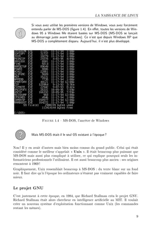 LA NAISSANCE DE LINUX
Si vous avez utilisé les premières versions de Windows, vous avez forcément
entendu parler de MS-DOS (gure 1.4). En eet, toutes les versions de Win-
dows 95 à Windows Me étaient basées sur MS-DOS (MS-DOS se lançait
au démarrage juste avant Windows). Ce n'est que depuis Windows XP que
MS-DOS a complètement disparu. Aujourd'hui, il n'est plus développé.
Figure 1.4  MS-DOS, l'ancêtre de Windows
Mais MS-DOS était-il le seul OS existant à l'époque?
Non ! Il y en avait d'autres mais bien moins connus du grand public. Celui qui était
considéré comme le meilleur s'appelait  Unix . Il était beaucoup plus puissant que
MS-DOS mais aussi plus compliqué à utiliser, ce qui explique pourquoi seuls les in-
formaticiens professionnels l'utilisaient. Il est aussi beaucoup plus ancien : ses origines
remontent à 1969!
Graphiquement, Unix ressemblait beaucoup à MS-DOS : du texte blanc sur un fond
noir. Il faut dire qu'à l'époque les ordinateurs n'étaient pas vraiment capables de faire
mieux.
Le projet GNU
C'est justement à cette époque, en 1984, que Richard Stallman créa le projet GNU.
Richard Stallman était alors chercheur en intelligence articielle au MIT. Il voulait
créer un nouveau système d'exploitation fonctionnant comme Unix (les commandes
restant les mêmes).
9
 