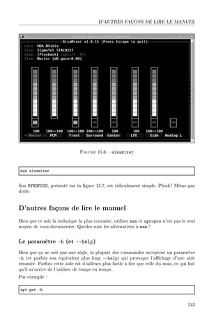 D'AUTRES FAÇONS DE LIRE LE MANUEL
Figure 15.6  alsamixer
m—n —ls—mixer
Son SYNOPSIS, présenté sur la gure 15.7, est ridiculement simple. Pfeuh ! Même pas
drôle.
D'autres façons de lire le manuel
Bien que ce soit la technique la plus courante, utiliser man et apropos n'est pas le seul
moyen de vous documenter. Quelles sont les alternatives à man ?
Le paramètre -h (et --help)
Bien que ça ne soit pas une règle, la plupart des commandes acceptent un paramètre
-h (et parfois son équivalent plus long --help) qui provoque l'achage d'une aide
résumée. Parfois cette aide est d'ailleurs plus facile à lire que celle du man, ce qui fait
qu'il m'arrive de l'utiliser de temps en temps.
Par exemple :
—ptEget Eh
243
 