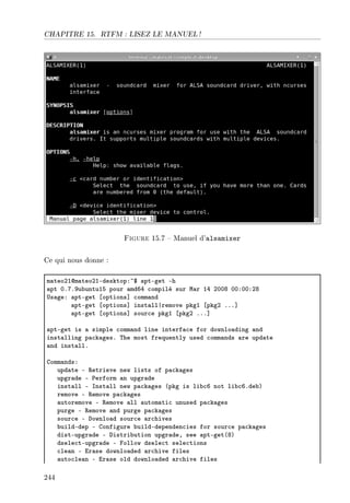 CHAPITRE 15. RTFM : LISEZ LE MANUEL !
Figure 15.7  Manuel d'alsamixer
Ce qui nous donne :
m—teoPIdm—teoPIEdesktopX~6 —ptEget Eh
—pt HFUFWu˜untuIS pour —mdTR ™ompilé sur w—r IR PHHV HHXHHXPV
…s—geX —ptEget ‘options“ ™omm—nd
—ptEget ‘options“ inst—ll|remove pkgI ‘pkgP FFF“
—ptEget ‘options“ sour™e pkgI ‘pkgP FFF“
—ptEget is — simple ™omm—nd line interf—™e for downlo—ding —nd
inst—lling p—™k—gesF „he most frequently used ™omm—nds —re upd—te
—nd inst—llF
gomm—ndsX
upd—te E ‚etrieve new lists of p—™k—ges
upgr—de E €erform —n upgr—de
inst—ll E snst—ll new p—™k—ges @pkg is li˜™T not li˜™TFde˜A
remove E ‚emove p—™k—ges
—utoremove E ‚emove —ll —utom—ti™ unused p—™k—ges
purge E ‚emove —nd purge p—™k—ges
sour™e E hownlo—d sour™e —r™hives
˜uildEdep E gonfigure ˜uildEdependen™ies for sour™e p—™k—ges
distEupgr—de E histri˜ution upgr—deD see —ptEget@VA
dsele™tEupgr—de E pollow dsele™t sele™tions
™le—n E ir—se downlo—ded —r™hive files
—uto™le—n E ir—se old downlo—ded —r™hive files
244
 