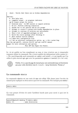D'AUTRES FAÇONS DE LIRE LE MANUEL
™he™k E †erify th—t there —re no ˜roken dependen™ies
yptionsX
Eh „his help textF
Eq vogg—˜le output E no progress indi™—tor
Eqq xo output ex™ept for errors
Ed hownlo—d only E do xy„ inst—ll or unp—™k —r™hives
Es xoE—™tF €erform ordering simul—tion
Ey essume ‰es to —ll queries —nd do not prompt
Ef ettempt to ™orre™t — system with ˜roken dependen™ies in pl—™e
Em ettempt to ™ontinue if —r™hives —re unlo™—t—˜le
Eu ƒhow — list of upgr—ded p—™k—ges —s well
E˜ fuild the sour™e p—™k—ge —fter fet™hing it
E† ƒhow ver˜ose version num˜ers
E™ac ‚e—d this ™onfigur—tion file
Eoac ƒet —n —r˜itr—ry ™onfigur—tion optionD eg Eo dirXX™—™heaGtmp
ƒee the —ptEget@VAD sour™esFlist@SA —nd —ptF™onf@SA m—nu—l
p—ges for more inform—tion —nd optionsF
„his e€„ h—s ƒuper gow €owersF
Le -h est parfois un bon complément au man si vous n'arrivez pas à comprendre
comment utiliser la commande. On y trouve parfois des informations utiles comme ici :
 The most frequently used commands are update and install , ce qui signie que l'on
utilise le plus souvent apt-get avec les paramètres update et install (et c'est vrai).
Parfois, il n'y a pas de page de manuel pour une commande (man ne fonctionne
pas pour cette dernière) mais le -h ou le --help fonctionne. Pensez-y!
La commande whatis
La commande whatis est une sorte de man très allégé. Elle donne juste l'en-tête du
manuel pour expliquer en deux mots à quoi sert la commande. Par exemple pour mkdir :
wh—tis mkdir
Ça vous permet d'éviter de sortir l'artillerie lourde juste pour savoir à quoi sert la
commande.
m—teoPIdm—teoPIEdesktopX~6 wh—tis mkdir
mkdir @IA E m—ke dire™tories
245
 