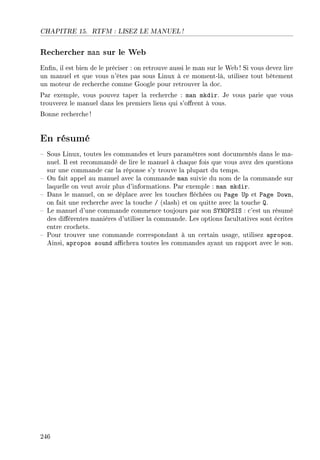 CHAPITRE 15. RTFM : LISEZ LE MANUEL !
Rechercher man sur le Web
Enn, il est bien de le préciser : on retrouve aussi le man sur le Web ! Si vous devez lire
un manuel et que vous n'êtes pas sous Linux à ce moment-là, utilisez tout bêtement
un moteur de recherche comme Google pour retrouver la doc.
Par exemple, vous pouvez taper la recherche : man mkdir. Je vous parie que vous
trouverez le manuel dans les premiers liens qui s'orent à vous.
Bonne recherche !
En résumé
 Sous Linux, toutes les commandes et leurs paramètres sont documentés dans le ma-
nuel. Il est recommandé de lire le manuel à chaque fois que vous avez des questions
sur une commande car la réponse s'y trouve la plupart du temps.
 On fait appel au manuel avec la commande man suivie du nom de la commande sur
laquelle on veut avoir plus d'informations. Par exemple : man mkdir.
 Dans le manuel, on se déplace avec les touches échées ou Page Up et Page Down,
on fait une recherche avec la touche / (slash) et on quitte avec la touche Q.
 Le manuel d'une commande commence toujours par son SYNOPSIS : c'est un résumé
des diérentes manières d'utiliser la commande. Les options facultatives sont écrites
entre crochets.
 Pour trouver une commande correspondant à un certain usage, utilisez apropos.
Ainsi, apropos sound achera toutes les commandes ayant un rapport avec le son.
246
 