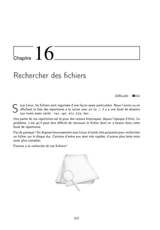 Chapitre 16
Rechercher des chiers
Diculté :
Sous Linux, les chiers sont organisés d'une façon assez particulière. Nous l'avons vu en
achant la liste des répertoires à la racine avec un ls /, il y a une foule de dossiers
aux noms assez variés : var, opt, etc, bin, dev...
Une partie de ces répertoires est là pour des raisons historiques, depuis l'époque d'Unix. Le
problème, c'est qu'il peut être dicile de retrouver le chier dont on a besoin dans cette
foule de répertoires.
Pas de panique! On dispose heureusement sous Linux d'outils très puissants pour rechercher
un chier sur le disque dur. Certains d'entre eux sont très rapides, d'autres plus lents mais
aussi plus complets.
Partons à la recherche de ces chiers!
247
 