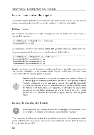 CHAPITRE 16. RECHERCHER DES FICHIERS
locate : une recherche rapide
La première façon d'eectuer une recherche que nous allons voir est de loin la plus
simple. La commande s'appelle locate ( localiser ). Elle est très rapide.
Utiliser locate
Son utilisation est intuitive, il sut d'indiquer le nom du chier que vous voulez re-
trouver. Par exemple :
m—teoPIdm—teoPIEdesktopX~6 lo™—te notesFtxt
GhomeGm—teoPIGnotesFtxt
La commande a retrouvé notre chier notes.txt qui était situé dans /home/mateo21.
Essayons maintenant de retrouver ces vieilles photos d'Australie.. .
m—teoPIdm—teoPIEdesktopXGv—rGlog6 lo™—te —ustr—lie
GhomeGm—teoPIGphotosG—ustr—lieIFjpg
GhomeGm—teoPIGphotosG—ustr—liePFjpg
GhomeGm—teoPIGphotosG—ustr—lieQFjpg
locate vous donne tous les chiers qui contiennent le mot  australie  dans leur nom.
Que ce soient des chiers ou des dossiers, elle ne fait pas la diérence. Elle vous donne
la liste complète des chiers qu'elle a trouvés.
Il existe aussi la commande slocate qui est un peu plus récente, mais on ne
la retrouve pas sur toutes les distributions par défaut. Vous pouvez toutefois
l'installer rapidement avec un apt-get si vous ne l'avez pas. La commande
slocate est identique à locate, à la diérence près qu'elle vérie les droits
des chiers avant de les lister. Avec slocate, un utilisateur ne pourra donc
pas voir un nom de chier apparaître s'il n'a pas le droit de le lire, tandis
qu'avec un locate le nom du chier serait apparu dans les résultats quand
même.
La base de données des chiers
Je ne comprends pas. Je viens de créer des chiers (avec la commande touch
par exemple), et locate ne me renvoie aucun résultat. Pourquoi?
C'est justement le défaut de locate dont je voulais vous parler : la commande ne fait
pas la recherche sur votre disque dur entier, mais seulement sur une base de données
de vos chiers (gure 16.1).
248
 