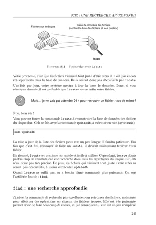 FIND : UNE RECHERCHE APPROFONDIE
Figure 16.1  Recherche avec locate
Votre problème, c'est que les chiers viennent tout juste d'être créés et n'ont pas encore
été répertoriés dans la base de données. Ils ne seront donc pas découverts par locate.
Une fois par jour, votre système mettra à jour la base de données. Donc, si vous
réessayez demain, il est probable que locate trouve enn votre chier.
Mais... je ne vais pas attendre 24 h pour retrouver un chier, tout de même!
Non, bien sûr !
Vous pouvez forcer la commande locate à reconstruire la base de données des chiers
du disque dur. Cela se fait avec la commande updatedb, à exécuter en root (avec sudo) :
sudo upd—ted˜
La mise à jour de la liste des chiers peut être un peu longue, il faudra patienter. Une
fois que c'est ni, réessayez de faire un locate, il devrait maintenant trouver votre
chier.
En résumé, locate est pratique car rapide et facile à utiliser. Cependant, locate donne
parfois trop de résultats car elle recherche dans tous les répertoires du disque dur, elle
n'est donc pas très précise. De plus, les chiers qui viennent tout juste d'être créés ne
seront pas découverts, à moins d'exécuter updatedb.
Quand locate ne sut pas, on a besoin d'une commande plus puissante. On sort
l'artillerie lourde : find.
find : une recherche approfondie
find est la commande de recherche par excellence pour retrouver des chiers, mais aussi
pour eectuer des opérations sur chacun des chiers trouvés. Elle est très puissante,
permet donc de faire beaucoup de choses, et par conséquent.. . elle est un peu complexe.
249
 