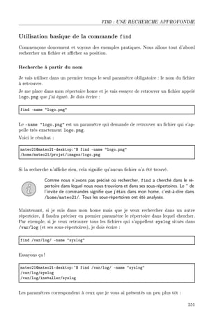 FIND : UNE RECHERCHE APPROFONDIE
Utilisation basique de la commande find
Commençons doucement et voyons des exemples pratiques. Nous allons tout d'abord
rechercher un chier et acher sa position.
Recherche à partir du nom
Je vais utiliser dans un premier temps le seul paramètre obligatoire : le nom du chier
à retrouver.
Je me place dans mon répertoire home et je vais essayer de retrouver un chier appelé
logo.png que j'ai égaré. Je dois écrire :
find En—me 4logoFpng4
Le -name logo.png est un paramètre qui demande de retrouver un chier qui s'ap-
pelle très exactement logo.png.
Voici le résultat :
m—teoPIdm—teoPIEdesktopX~6 find En—me 4logoFpng4
GhomeGm—teoPIGprojetGim—gesGlogoFpng
Si la recherche n'ache rien, cela signie qu'aucun chier n'a été trouvé.
Comme nous n'avons pas précisé où rechercher, find a cherché dans le ré-
pertoire dans lequel nous nous trouvions et dans ses sous-répertoires. Le ~ de
l'invite de commandes signie que j'étais dans mon home, c'est-à-dire dans
/home/mateo21/. Tous les sous-répertoires ont été analysés.
Maintenant, si je suis dans mon home mais que je veux rechercher dans un autre
répertoire, il faudra préciser en premier paramètre le répertoire dans lequel chercher.
Par exemple, si je veux retrouver tous les chiers qui s'appellent syslog situés dans
/var/log (et ses sous-répertoires), je dois écrire :
find Gv—rGlogG En—me 4syslog4
Essayons ça!
m—teoPIdm—teoPIEdesktopX~6 find Gv—rGlogG En—me 4syslog4
Gv—rGlogGsyslog
Gv—rGlogGinst—llerGsyslog
Les paramètres correspondent à ceux que je vous ai présentés un peu plus tôt :
251
 