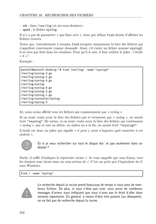 CHAPITRE 16. RECHERCHER DES FICHIERS
 où : dans /var/log (et ses sous-dossiers);
 quoi : le chier syslog.
Il n'y a pas de paramètre  que faire avec , donc par défaut find choisit d'acher les
chiers trouvés.
Notez que, contrairement à locate, find récupère uniquement la liste des chiers qui
s'appellent exactement comme demandé. Ainsi, s'il existe un chier nommé syslog2,
il ne sera pas listé dans les résultats. Pour qu'il le soit, il faut utiliser le joker : l'étoile
 *  !
Exemple :
m—teoPIdm—teoPIEdesktopX~6 find Gv—rGlogG En—me 4syslogB4
Gv—rGlogGsyslogFQFgz
Gv—rGlogGsyslogFSFgz
Gv—rGlogGsyslogFRFgz
Gv—rGlogGsyslog
Gv—rGlogGsyslogFTFgz
Gv—rGlogGsyslogFPFgz
Gv—rGlogGsyslogFIFgz
Gv—rGlogGinst—llerGsyslog
Gv—rGlogGsyslogFH
Ici, nous avons aché tous les chiers qui commençaient par  syslog .
Si on avait voulu avoir la liste des chiers qui se terminent par  syslog , on aurait
écrit *syslog. De même, si on avait voulu avoir la liste des chiers qui contiennent
 syslog , que ce soit au début, au milieu ou à la n, on aurait écrit *syslog*.
L'étoile est donc un joker qui signie  il peut y avoir n'importe quel caractère à cet
endroit .
Et si je veux rechercher sur tout le disque dur, et pas seulement dans un
dossier?
Facile, il sut d'indiquer le répertoire racine /. Je vous rappelle que sous Linux, tous
les dossiers sont situés dans un sous-niveau de /. C'est un petit peu l'équivalent du C:
sous Windows.
find G En—me 4syslog4
La recherche depuis la racine prend beaucoup de temps si vous avez de nom-
breux chiers. De plus, si vous n'êtes pas root, vous aurez de nombreux
messages d'erreur vous indiquant que vous n'avez pas le droit d'aller dans
certains répertoires. En général, à moins d'être très patient (ou désespéré),
on ne fait pas de recherche depuis la racine.
252
 