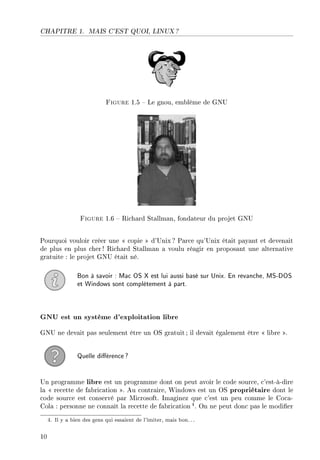 CHAPITRE 1. MAIS C'EST QUOI, LINUX ?
Figure 1.5  Le gnou, emblême de GNU
Figure 1.6  Richard Stallman, fondateur du projet GNU
Pourquoi vouloir créer une  copie  d'Unix ? Parce qu'Unix était payant et devenait
de plus en plus cher ! Richard Stallman a voulu réagir en proposant une alternative
gratuite : le projet GNU était né.
Bon à savoir : Mac OS X est lui aussi basé sur Unix. En revanche, MS-DOS
et Windows sont complètement à part.
GNU est un système d'exploitation libre
GNU ne devait pas seulement être un OS gratuit ; il devait également être  libre .
Quelle diérence?
Un programme libre est un programme dont on peut avoir le code source, c'est-à-dire
la  recette de fabrication . Au contraire, Windows est un OS propriétaire dont le
code source est conservé par Microsoft. Imaginez que c'est un peu comme le Coca-
Cola : personne ne connaît la recette de fabrication4. On ne peut donc pas le modier
4. Il y a bien des gens qui essaient de l'imiter, mais bon.. .
10
 