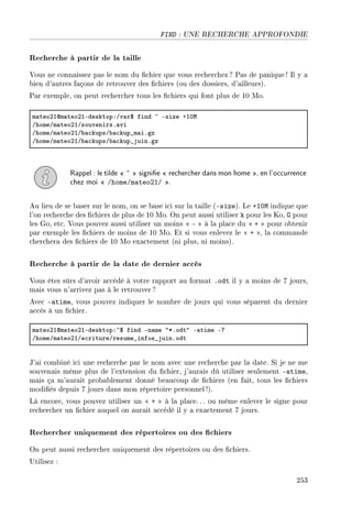FIND : UNE RECHERCHE APPROFONDIE
Recherche à partir de la taille
Vous ne connaissez pas le nom du chier que vous recherchez? Pas de panique ! Il y a
bien d'autres façons de retrouver des chiers (ou des dossiers, d'ailleurs).
Par exemple, on peut rechercher tous les chiers qui font plus de 10 Mo.
m—teoPIdm—teoPIEdesktopXGv—r6 find ~ Esize CIHw
GhomeGm—teoPIGsouvenirsF—vi
GhomeGm—teoPIG˜—™kupsG˜—™kup•m—iFgz
GhomeGm—teoPIG˜—™kupsG˜—™kup•juinFgz
Rappel : le tilde  ~  signie  rechercher dans mon home , en l'occurrence
chez moi  /home/mateo21/ .
Au lieu de se baser sur le nom, on se base ici sur la taille (-size). Le +10M indique que
l'on recherche des chiers de plus de 10 Mo. On peut aussi utiliser k pour les Ko, G pour
les Go, etc. Vous pouvez aussi utiliser un moins  -  à la place du  +  pour obtenir
par exemple les chiers de moins de 10 Mo. Et si vous enlevez le  + , la commande
cherchera des chiers de 10 Mo exactement (ni plus, ni moins).
Recherche à partir de la date de dernier accès
Vous êtes sûrs d'avoir accédé à votre rapport au format .odt il y a moins de 7 jours,
mais vous n'arrivez pas à le retrouver ?
Avec -atime, vous pouvez indiquer le nombre de jours qui vous séparent du dernier
accès à un chier.
m—teoPIdm—teoPIEdesktopX~6 find En—me 4BFodt4 E—time EU
GhomeGm—teoPIGe™ritureGresume•infos•juinFodt
J'ai combiné ici une recherche par le nom avec une recherche par la date. Si je ne me
souvenais même plus de l'extension du chier, j'aurais dû utiliser seulement -atime,
mais ça m'aurait probablement donné beaucoup de chiers (en fait, tous les chiers
modiés depuis 7 jours dans mon répertoire personnel !).
Là encore, vous pouvez utiliser un  +  à la place. .. ou même enlever le signe pour
rechercher un chier auquel on aurait accédé il y a exactement 7 jours.
Rechercher uniquement des répertoires ou des chiers
On peut aussi rechercher uniquement des répertoires ou des chiers.
Utilisez :
253
 
