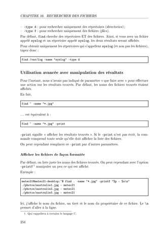 CHAPITRE 16. RECHERCHER DES FICHIERS
 -type d : pour rechercher uniquement des répertoires (directories) ;
 -type f : pour rechercher uniquement des chiers (les).
Par défaut, find cherche des répertoires ET des chiers. Ainsi, si vous avez un chier
appelé syslog et un répertoire appelé syslog, les deux résultats seront achés.
Pour obtenir uniquement les répertoires qui s'appellent syslog (et non pas les chiers),
tapez donc :
find Gv—rGlog En—me 4syslog4 Etype d
Utilisation avancée avec manipulation des résultats
Pour l'instant, nous n'avons pas indiqué de paramètre  que faire avec  pour eectuer
une action sur les résultats trouvés. Par défaut, les noms des chiers trouvés étaient
achés.
En fait,
find ~ En—me 4BFjpg4
. .. est équivalent à :
find ~ En—me 4BFjpg4 Eprint
-print signie  acher les résultats trouvés . Si le -print n'est pas écrit, la com-
mande comprend toute seule qu'elle doit acher la liste des chiers.
On peut cependant remplacer ce -print par d'autres paramètres.
Acher les chiers de façon formatée
Par défaut, on liste juste les noms des chiers trouvés. On peut cependant avec l'option
-printf 1 manipuler un peu ce qui est aché.
Exemple :
m—teoPIdm—teoPIEdesktopX~6 find F En—me 4BFjpg4 Eprintf 47p E 7u’n4
FGphotosG—ustr—lieIFjpg E m—teoPI
FGphotosG—ustr—liePFjpg E m—teoPI
FGphotosG—ustr—lieQFjpg E m—teoPI
Ici, j'ache le nom du chier, un tiret et le nom du propriétaire de ce chier. Le n
permet d'aller à la ligne.
1. Qui rappellera à certains le langage C.
254
 