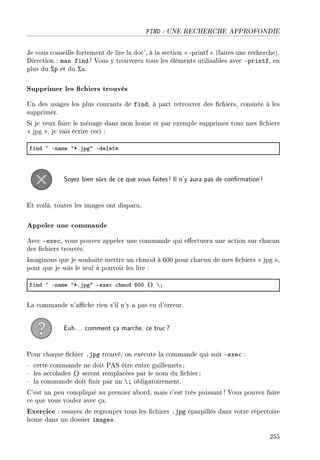 FIND : UNE RECHERCHE APPROFONDIE
Je vous conseille fortement de lire la doc', à la section  -printf  (faites une recherche).
Direction : man find ! Vous y trouverez tous les éléments utilisables avec -printf, en
plus du %p et du %u.
Supprimer les chiers trouvés
Un des usages les plus courants de find, à part retrouver des chiers, consiste à les
supprimer.
Si je veux faire le ménage dans mon home et par exemple supprimer tous mes chiers
 jpg , je vais écrire ceci :
find ~ En—me 4BFjpg4 Edelete
Soyez bien sûrs de ce que vous faites! Il n'y aura pas de conrmation!
Et voilà, toutes les images ont disparu.
Appeler une commande
Avec -exec, vous pouvez appeler une commande qui eectuera une action sur chacun
des chiers trouvés.
Imaginons que je souhaite mettre un chmod à 600 pour chacun de mes chiers  jpg ,
pour que je sois le seul à pouvoir les lire :
find ~ En—me 4BFjpg4 Eexe™ ™hmod THH {} ’Y
La commande n'ache rien s'il n'y a pas eu d'erreur.
Euh... comment ça marche, ce truc?
Pour chaque chier .jpg trouvé, on exécute la commande qui suit -exec :
 cette commande ne doit PAS être entre guillemets ;
 les accolades {} seront remplacées par le nom du chier ;
 la commande doit nir par un ; obligatoirement.
C'est un peu compliqué au premier abord, mais c'est très puissant! Vous pouvez faire
ce que vous voulez avec ça.
Exercice : essayez de regrouper tous les chiers .jpg éparpillés dans votre répertoire
home dans un dossier images.
255
 