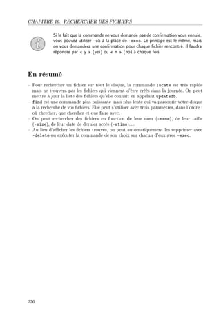 CHAPITRE 16. RECHERCHER DES FICHIERS
Si le fait que la commande ne vous demande pas de conrmation vous ennuie,
vous pouvez utiliser -ok à la place de -exec. Le principe est le même, mais
on vous demandera une conrmation pour chaque chier rencontré. Il faudra
répondre par  y  (yes) ou  n  (no) à chaque fois.
En résumé
 Pour rechercher un chier sur tout le disque, la commande locate est très rapide
mais ne trouvera pas les chiers qui viennent d'être créés dans la journée. On peut
mettre à jour la liste des chiers qu'elle connaît en appelant updatedb.
 find est une commande plus puissante mais plus lente qui va parcourir votre disque
à la recherche de vos chiers. Elle peut s'utiliser avec trois paramètres, dans l'ordre :
où chercher, que chercher et que faire avec.
 On peut rechercher des chiers en fonction de leur nom (-name), de leur taille
(-size), de leur date de dernier accès (-atime). ..
 Au lieu d'acher les chiers trouvés, on peut automatiquement les supprimer avec
-delete ou exécuter la commande de son choix sur chacun d'eux avec -exec.
256
 