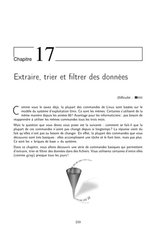 Chapitre 17
Extraire, trier et ltrer des données
Diculté :
Comme vous le savez déjà, la plupart des commandes de Linux sont basées sur le
modèle du système d'exploitation Unix. Ce sont les mêmes. Certaines s'utilisent de la
même manière depuis les années 60! Avantage pour les informaticiens : pas besoin de
réapprendre à utiliser les mêmes commandes tous les trois mois.
Mais la question que vous devez vous poser est la suivante : comment se fait-il que la
plupart de ces commandes n'aient pas changé depuis si longtemps? La réponse vient du
fait qu'elles n'ont pas eu besoin de changer. En eet, la plupart des commandes que vous
découvrez sont très basiques : elles accomplissent une tâche et le font bien, mais pas plus.
Ce sont les  briques de base  du système.
Dans ce chapitre, nous allons découvrir une série de commandes basiques qui permettent
d'extraire, trier et ltrer des données dans des chiers. Vous utiliserez certaines d'entre elles
(comme grep) presque tous les jours!
259
 