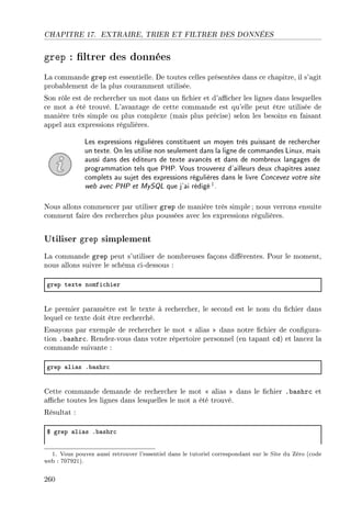 CHAPITRE 17. EXTRAIRE, TRIER ET FILTRER DES DONNÉES
grep : ltrer des données
La commande grep est essentielle. De toutes celles présentées dans ce chapitre, il s'agit
probablement de la plus couramment utilisée.
Son rôle est de rechercher un mot dans un chier et d'acher les lignes dans lesquelles
ce mot a été trouvé. L'avantage de cette commande est qu'elle peut être utilisée de
manière très simple ou plus complexe (mais plus précise) selon les besoins en faisant
appel aux expressions régulières.
Les expressions régulières constituent un moyen très puissant de rechercher
un texte. On les utilise non seulement dans la ligne de commandes Linux, mais
aussi dans des éditeurs de texte avancés et dans de nombreux langages de
programmation tels que PHP. Vous trouverez d'ailleurs deux chapitres assez
complets au sujet des expressions régulières dans le livre Concevez votre site
web avec PHP et MySQL que j'ai rédigé1.
Nous allons commencer par utiliser grep de manière très simple ; nous verrons ensuite
comment faire des recherches plus poussées avec les expressions régulières.
Utiliser grep simplement
La commande grep peut s'utiliser de nombreuses façons diérentes. Pour le moment,
nous allons suivre le schéma ci-dessous :
grep texte nomfi™hier
Le premier paramètre est le texte à rechercher, le second est le nom du chier dans
lequel ce texte doit être recherché.
Essayons par exemple de rechercher le mot  alias  dans notre chier de congura-
tion .bashrc. Rendez-vous dans votre répertoire personnel (en tapant cd) et lancez la
commande suivante :
grep —li—s F˜—shr™
Cette commande demande de rechercher le mot  alias  dans le chier .bashrc et
ache toutes les lignes dans lesquelles le mot a été trouvé.
Résultat :
6 grep —li—s F˜—shr™
1. Vous pouvez aussi retrouver l'essentiel dans le tutoriel correspondant sur le Site du Zéro (code
web : 707921).
260
 
