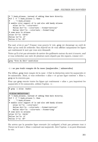 GREP : FILTRER DES DONNÉES
5 ~GF˜—sh•—li—sesD inste—d of —dding them here dire™tlyF
5if ‘ Ef ~GF˜—sh•—li—ses “Y then
5 F ~GF˜—sh•—li—ses
5 en—˜le ™olor support of ls —nd —lso —dd h—ndy —li—ses
—li—s lsa9ls EE™olora—uto9
5—li—s dira9ls EE™olora—uto EEform—taverti™—l9
5—li—s vdira9ls EE™olora—uto EEform—talong9
5 some more ls —li—ses
—li—s lla9ls Elerth9
5—li—s l—a9ls Ee9
5—li—s la9ls Egp9
Pas mal, n'est-ce pas? Comme vous pouvez le voir, grep est davantage un outil de
ltre qu'un outil de recherche. Son objectif est de vous acher uniquement les lignes
qui contiennent le mot que vous avez demandé.
Notez qu'il n'est pas nécessaire de mettre des guillemets autour du mot à trouver, sauf
si vous recherchez une suite de plusieurs mots séparés par des espaces, comme ceci :
grep 4ƒite du éro4 monfi™hier
-i : ne pas tenir compte de la casse (majuscules / minuscules)
Par défaut, grep tient compte de la casse : il fait la distinction entre les majuscules et
les minuscules. Ainsi, si vous recherchez  alias  et qu'une ligne contient  Alias ,
grep ne la renverra pas.
Pour que grep renvoie toutes les lignes qui contiennent  alias , peu importent les
majuscules et les minuscules, utilisez l'option -i :
6 grep Ei —li—s F˜—shr™
5 eli—s definitionsF
5 ~GF˜—sh•—li—sesD inste—d of —dding them here dire™tlyF
5if ‘ Ef ~GF˜—sh•—li—ses “Y then
5 F ~GF˜—sh•—li—ses
5 en—˜le ™olor support of ls —nd —lso —dd h—ndy —li—ses
—li—s lsa9ls EE™olora—uto9
5—li—s dira9ls EE™olora—uto EEform—taverti™—l9
5—li—s vdira9ls EE™olora—uto EEform—talong9
5 some more ls —li—ses
—li—s lla9ls Elerth9
5—li—s l—a9ls Ee9
5—li—s la9ls Egp9
On notera que la première ligne renvoyée (ici surlignée) n'était pas présente tout à
l'heure car le mot  Alias  contenait une majuscule. Avec l'option -i on peut désormais
la voir.
261
 