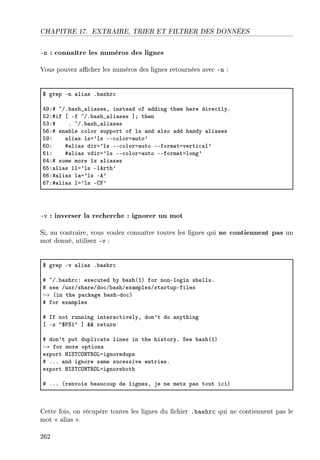 CHAPITRE 17. EXTRAIRE, TRIER ET FILTRER DES DONNÉES
-n : connaître les numéros des lignes
Vous pouvez acher les numéros des lignes retournées avec -n :
6 grep En —li—s F˜—shr™
RWX5 ~GF˜—sh•—li—sesD inste—d of —dding them here dire™tlyF
SPX5if ‘ Ef ~GF˜—sh•—li—ses “Y then
SQX5 F ~GF˜—sh•—li—ses
STX5 en—˜le ™olor support of ls —nd —lso —dd h—ndy —li—ses
SWX —li—s lsa9ls EE™olora—uto9
THX 5—li—s dira9ls EE™olora—uto EEform—taverti™—l9
TIX 5—li—s vdira9ls EE™olora—uto EEform—talong9
TRX5 some more ls —li—ses
TSX—li—s lla9ls Elerth9
TTX5—li—s l—a9ls Ee9
TUX5—li—s la9ls Egp9
-v : inverser la recherche : ignorer un mot
Si, au contraire, vous voulez connaître toutes les lignes qui ne contiennent pas un
mot donné, utilisez -v :
6 grep Ev —li—s F˜—shr™
5 ~GF˜—shr™X exe™uted ˜y ˜—sh@IA for nonElogin shellsF
5 see GusrGsh—reGdo™G˜—shGex—mplesGst—rtupEfiles
→ @in the p—™k—ge ˜—shEdo™A
5 for ex—mples
5 sf not running inter—™tivelyD don9t do —nything
‘ Ez 46€ƒI4 “ 88 return
5 don9t put dupli™—te lines in the historyF ƒee ˜—sh@IA
→ for more options
export rsƒ„gyx„‚yvaignoredups
5 FFF —nd ignore s—me su™essive entriesF
export rsƒ„gyx„‚yvaignore˜oth
5 FFF @renvoie ˜e—u™oup de lignesD je ne mets p—s tout i™iA
Cette fois, on récupère toutes les lignes du chier .bashrc qui ne contiennent pas le
mot  alias .
262
 