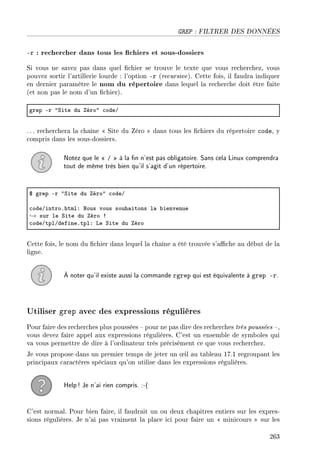 GREP : FILTRER DES DONNÉES
-r : rechercher dans tous les chiers et sous-dossiers
Si vous ne savez pas dans quel chier se trouve le texte que vous recherchez, vous
pouvez sortir l'artillerie lourde : l'option -r (recursive). Cette fois, il faudra indiquer
en dernier paramètre le nom du répertoire dans lequel la recherche doit être faite
(et non pas le nom d'un chier).
grep Er 4ƒite du éro4 ™odeG
. .. recherchera la chaîne  Site du Zéro  dans tous les chiers du répertoire code, y
compris dans les sous-dossiers.
Notez que le  /  à la n n'est pas obligatoire. Sans cela Linux comprendra
tout de même très bien qu'il s'agit d'un répertoire.
6 grep Er 4ƒite du éro4 ™odeG
™odeGintroFhtmlX xous vous souh—itons l— ˜ienvenue
→ sur le ƒite du éro 3
™odeGtplGdefineFtplX ve ƒite du éro
Cette fois, le nom du chier dans lequel la chaîne a été trouvée s'ache au début de la
ligne.
À noter qu'il existe aussi la commande rgrep qui est équivalente à grep -r.
Utiliser grep avec des expressions régulières
Pour faire des recherches plus poussées  pour ne pas dire des recherches très poussées ,
vous devez faire appel aux expressions régulières. C'est un ensemble de symboles qui
va vous permettre de dire à l'ordinateur très précisément ce que vous recherchez.
Je vous propose dans un premier temps de jeter un ÷il au tableau 17.1 regroupant les
principaux caractères spéciaux qu'on utilise dans les expressions régulières.
Help! Je n'ai rien compris. :-(
C'est normal. Pour bien faire, il faudrait un ou deux chapitres entiers sur les expres-
sions régulières. Je n'ai pas vraiment la place ici pour faire un  minicours  sur les
263
 