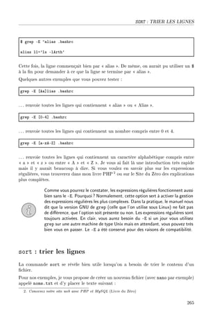 SORT : TRIER LES LIGNES
6 grep Ei ”—li—s F˜—shr™
—li—s lla9ls Elerth9
Cette fois, la ligne commençait bien par  alias . De même, on aurait pu utiliser un $
à la n pour demander à ce que la ligne se termine par  alias .
Quelques autres exemples que vous pouvez tester :
grep Ei ‘e—“li—s F˜—shr™
. .. renvoie toutes les lignes qui contiennent  alias  ou  Alias .
grep Ei ‘HER“ F˜—shr™
. .. renvoie toutes les lignes qui contiennent un nombre compris entre 0 et 4.
grep Ei ‘—EzeE“ F˜—shr™
. .. renvoie toutes les lignes qui contiennent un caractère alphabétique compris entre
 a  et  z  ou entre  A  et  Z . Je vous ai fait là une introduction très rapide
mais il y aurait beaucoup à dire. Si vous voulez en savoir plus sur les expressions
régulières, vous trouverez dans mon livre PHP2 ou sur le Site du Zéro des explications
plus complètes.
Comme vous pourrez le constater, les expressions régulières fonctionnent aussi
bien sans le -E. Pourquoi? Normalement, cette option sert à activer la gestion
des expressions régulières les plus complexes. Dans la pratique, le manuel nous
dit que la version GNU de grep (celle que l'on utilise sous Linux) ne fait pas
de diérence, que l'option soit présente ou non. Les expressions régulières sont
toujours activées. En clair, vous aurez besoin du -E si un jour vous utilisez
grep sur une autre machine de type Unix mais en attendant, vous pouvez très
bien vous en passer. Le -E a été conservé pour des raisons de compatibilité.
sort : trier les lignes
La commande sort se révèle bien utile lorsqu'on a besoin de trier le contenu d'un
chier.
Pour nos exemples, je vous propose de créer un nouveau chier (avec nano par exemple)
appelé noms.txt et d'y placer le texte suivant :
2. Concevez votre site web avec PHP et MySQL (Livre du Zéro)
265
 
