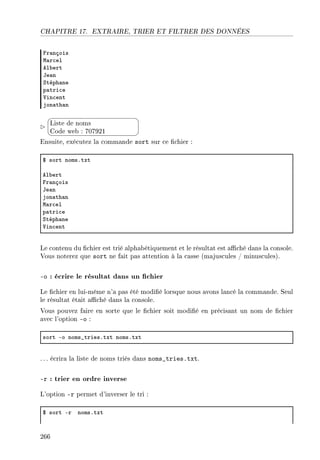 CHAPITRE 17. EXTRAIRE, TRIER ET FILTRER DES DONNÉES
pr—nçois
w—r™el
el˜ert
te—n
ƒtéph—ne
p—tri™e
†in™ent
jon—th—n


¨
©
Liste de noms
Code web : 707921
Ensuite, exécutez la commande sort sur ce chier :
6 sort nomsFtxt
el˜ert
pr—nçois
te—n
jon—th—n
w—r™el
p—tri™e
ƒtéph—ne
†in™ent
Le contenu du chier est trié alphabétiquement et le résultat est aché dans la console.
Vous noterez que sort ne fait pas attention à la casse (majuscules / minuscules).
-o : écrire le résultat dans un chier
Le chier en lui-même n'a pas été modié lorsque nous avons lancé la commande. Seul
le résultat était aché dans la console.
Vous pouvez faire en sorte que le chier soit modié en précisant un nom de chier
avec l'option -o :
sort Eo noms•triesFtxt nomsFtxt
. .. écrira la liste de noms triés dans noms_tries.txt.
-r : trier en ordre inverse
L'option -r permet d'inverser le tri :
6 sort Er nomsFtxt
266
 