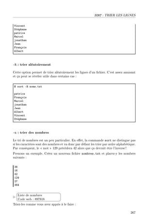 SORT : TRIER LES LIGNES
†in™ent
ƒtéph—ne
p—tri™e
w—r™el
jon—th—n
te—n
pr—nçois
el˜ert
-R : trier aléatoirement
Cette option permet de trier aléatoirement les lignes d'un chier. C'est assez amusant
et ça peut se révéler utile dans certains cas :
6 sort E‚ nomsFtxt
p—tri™e
pr—nçois
w—r™el
jon—th—n
te—n
el˜ert
†in™ent
ƒtéph—ne
-n : trier des nombres
Le tri de nombres est un peu particulier. En eet, la commande sort ne distingue pas
si les caractères sont des nombres et va donc par défaut les trier par ordre alphabétique.
Par conséquent, le  mot  129 précèdera 42 alors que ça devrait être l'inverse!
Prenons un exemple. Créez un nouveau chier nombres.txt et placez-y les nombres
suivants :
QT
IT
RP
IPW
PU
QTR


¨
©
Liste de nombres
Code web : 897818
Triez-les comme vous avez appris à le faire :
267
 