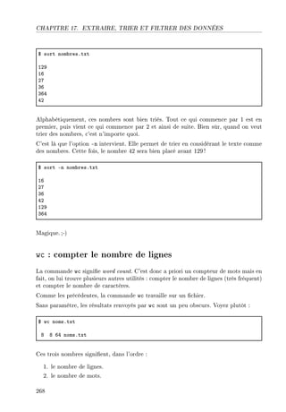 CHAPITRE 17. EXTRAIRE, TRIER ET FILTRER DES DONNÉES
6 sort nom˜resFtxt
IPW
IT
PU
QT
QTR
RP
Alphabétiquement, ces nombres sont bien triés. Tout ce qui commence par 1 est en
premier, puis vient ce qui commence par 2 et ainsi de suite. Bien sûr, quand on veut
trier des nombres, c'est n'importe quoi.
C'est là que l'option -n intervient. Elle permet de trier en considérant le texte comme
des nombres. Cette fois, le nombre 42 sera bien placé avant 129!
6 sort En nom˜resFtxt
IT
PU
QT
RP
IPW
QTR
Magique.;-)
wc : compter le nombre de lignes
La commande wc signie word count. C'est donc a priori un compteur de mots mais en
fait, on lui trouve plusieurs autres utilités : compter le nombre de lignes (très fréquent)
et compter le nombre de caractères.
Comme les précédentes, la commande wc travaille sur un chier.
Sans paramètre, les résultats renvoyés par wc sont un peu obscurs. Voyez plutôt :
6 w™ nomsFtxt
V V TR nomsFtxt
Ces trois nombres signient, dans l'ordre :
1. le nombre de lignes.
2. le nombre de mots.
268
 