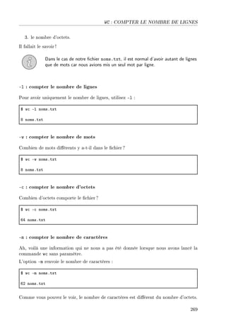 WC : COMPTER LE NOMBRE DE LIGNES
3. le nombre d'octets.
Il fallait le savoir !
Dans le cas de notre chier noms.txt, il est normal d'avoir autant de lignes
que de mots car nous avions mis un seul mot par ligne.
-l : compter le nombre de lignes
Pour avoir uniquement le nombre de lignes, utilisez -l :
6 w™ El nomsFtxt
V nomsFtxt
-w : compter le nombre de mots
Combien de mots diérents y a-t-il dans le chier ?
6 w™ Ew nomsFtxt
V nomsFtxt
-c : compter le nombre d'octets
Combien d'octets comporte le chier ?
6 w™ E™ nomsFtxt
TR nomsFtxt
-m : compter le nombre de caractères
Ah, voilà une information qui ne nous a pas été donnée lorsque nous avons lancé la
commande wc sans paramètre.
L'option -m renvoie le nombre de caractères :
6 w™ Em nomsFtxt
TP nomsFtxt
Comme vous pouvez le voir, le nombre de caractères est diérent du nombre d'octets.
269
 