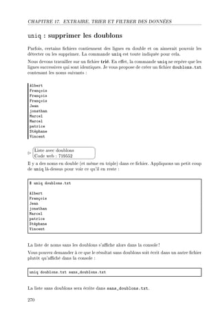 CHAPITRE 17. EXTRAIRE, TRIER ET FILTRER DES DONNÉES
uniq : supprimer les doublons
Parfois, certains chiers contiennent des lignes en double et on aimerait pouvoir les
détecter ou les supprimer. La commande uniq est toute indiquée pour cela.
Nous devons travailler sur un chier trié. En eet, la commande uniq ne repère que les
lignes successives qui sont identiques. Je vous propose de créer un chier doublons.txt
contenant les noms suivants :
el˜ert
pr—nçois
pr—nçois
pr—nçois
te—n
jon—th—n
w—r™el
w—r™el
p—tri™e
ƒtéph—ne
†in™ent


¨
©
Liste avec doublons
Code web : 719552
Il y a des noms en double (et même en triple) dans ce chier. Appliquons un petit coup
de uniq là-dessus pour voir ce qu'il en reste :
6 uniq dou˜lonsFtxt
el˜ert
pr—nçois
te—n
jon—th—n
w—r™el
p—tri™e
ƒtéph—ne
†in™ent
La liste de noms sans les doublons s'ache alors dans la console!
Vous pouvez demander à ce que le résultat sans doublons soit écrit dans un autre chier
plutôt qu'aché dans la console :
uniq dou˜lonsFtxt s—ns•dou˜lonsFtxt
La liste sans doublons sera écrite dans sans_doublons.txt.
270
 