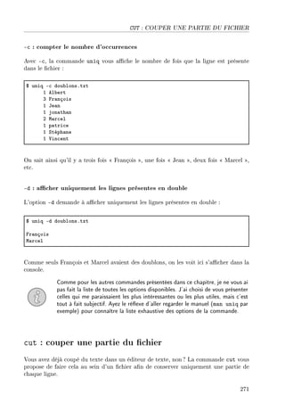 CUT : COUPER UNE PARTIE DU FICHIER
-c : compter le nombre d'occurrences
Avec -c, la commande uniq vous ache le nombre de fois que la ligne est présente
dans le chier :
6 uniq E™ dou˜lonsFtxt
I el˜ert
Q pr—nçois
I te—n
I jon—th—n
P w—r™el
I p—tri™e
I ƒtéph—ne
I †in™ent
On sait ainsi qu'il y a trois fois  François , une fois  Jean , deux fois  Marcel ,
etc.
-d : acher uniquement les lignes présentes en double
L'option -d demande à acher uniquement les lignes présentes en double :
6 uniq Ed dou˜lonsFtxt
pr—nçois
w—r™el
Comme seuls François et Marcel avaient des doublons, on les voit ici s'acher dans la
console.
Comme pour les autres commandes présentées dans ce chapitre, je ne vous ai
pas fait la liste de toutes les options disponibles. J'ai choisi de vous présenter
celles qui me paraissaient les plus intéressantes ou les plus utiles, mais c'est
tout à fait subjectif. Ayez le réexe d'aller regarder le manuel (man uniq par
exemple) pour connaître la liste exhaustive des options de la commande.
cut : couper une partie du chier
Vous avez déjà coupé du texte dans un éditeur de texte, non ? La commande cut vous
propose de faire cela au sein d'un chier an de conserver uniquement une partie de
chaque ligne.
271
 