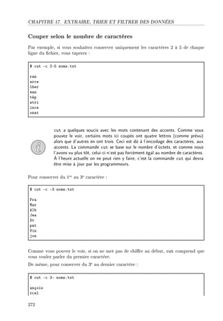 CHAPITRE 17. EXTRAIRE, TRIER ET FILTRER DES DONNÉES
Couper selon le nombre de caractères
Par exemple, si vous souhaitez conserver uniquement les caractères 2 à 5 de chaque
ligne du chier, vous taperez :
6 ™ut E™ PES nomsFtxt
r—n
—r™e
l˜er
e—n
tép
—tri
in™e
on—t
cut a quelques soucis avec les mots contenant des accents. Comme vous
pouvez le voir, certains mots ici coupés ont quatre lettres (comme prévu)
alors que d'autres en ont trois. Ceci est dû à l'encodage des caractères, aux
accents. La commande cut se base sur le nombre d'octets, et comme nous
l'avons vu plus tôt, celui-ci n'est pas forcément égal au nombre de caractères.
À l'heure actuelle on ne peut rien y faire, c'est la commande cut qui devra
être mise à jour par les programmeurs.
Pour conserver du 1er au 3e caractère :
6 ™ut E™ EQ nomsFtxt
pr—
w—r
el˜
te—
ƒt
p—t
†in
jon
Comme vous pouvez le voir, si on ne met pas de chire au début, cut comprend que
vous voulez parler du premier caractère.
De même, pour conserver du 3e au dernier caractère :
6 ™ut E™ QE nomsFtxt
—nçois
r™el
272
 