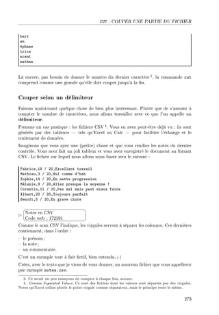 CUT : COUPER UNE PARTIE DU FICHIER
˜ert
—n
éph—ne
tri™e
n™ent
n—th—n
Là encore, pas besoin de donner le numéro du dernier caractère3, la commande cut
comprend comme une grande qu'elle doit couper jusqu'à la n.
Couper selon un délimiteur
Faisons maintenant quelque chose de bien plus intéressant. Plutôt que de s'amuser à
compter le nombre de caractères, nous allons travailler avec ce que l'on appelle un
délimiteur.
Prenons un cas pratique : les chiers CSV 4. Vous en avez peut-être déjà vu : ils sont
générés par des tableurs  tels qu'Excel ou Calc  pour faciliter l'échange et le
traitement de données.
Imaginons que vous ayez une (petite) classe et que vous rendiez les notes du dernier
contrôle. Vous avez fait un joli tableur et vous avez enregistré le document au format
CSV. Le chier sur lequel nous allons nous baser sera le suivant :
p—˜ri™eDIV G PHDix™ellent tr—v—il
w—thieuDQ G PHDxul ™omme d9h—˜
ƒophieDIR G PHDin nette progression
wél—nieDW G PHDellez presque l— moyenne 3
gorentinDII G PHD€—s m—l m—is peut mieux f—ire
el˜ertDPH G PHD„oujours p—rf—it
fenoîtDS G PHDin gr—ve ™hute


¨
©
Notes en CSV
Code web : 172591
Comme le nom CSV l'indique, les virgules servent à séparer les colonnes. Ces dernières
contiennent, dans l'ordre :
 le prénom ;
 la note ;
 un commentaire.
C'est un exemple tout à fait ctif, bien entendu.;-)
Créez, avec le texte que je viens de vous donner, un nouveau chier que vous appellerez
par exemple notes.csv.
3. Ce serait un peu ennuyeux de compter à chaque fois, avouez.
4. Comma Separated Values. Ce sont des chiers dont les valeurs sont séparées par des virgules.
Notez qu'Excel utilise plutôt le point-virgule comme séparateur, mais le principe reste le même.
273
 