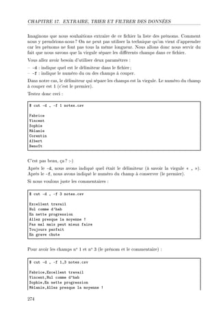 CHAPITRE 17. EXTRAIRE, TRIER ET FILTRER DES DONNÉES
Imaginons que nous souhaitions extraire de ce chier la liste des prénoms. Comment
nous y prendrions-nous ? On ne peut pas utiliser la technique qu'on vient d'apprendre
car les prénoms ne font pas tous la même longueur. Nous allons donc nous servir du
fait que nous savons que la virgule sépare les diérents champs dans ce chier.
Vous allez avoir besoin d'utiliser deux paramètres :
 -d : indique quel est le délimiteur dans le chier;
 -f : indique le numéro du ou des champs à couper.
Dans notre cas, le délimiteur qui sépare les champs est la virgule. Le numéro du champ
à couper est 1 (c'est le premier).
Testez donc ceci :
6 ™ut Ed D Ef I notesF™sv
p—˜ri™e
†in™ent
ƒophie
wél—nie
gorentin
el˜ert
fenoît
C'est pas beau, ça ? :-)
Après le -d, nous avons indiqué quel était le délimiteur (à savoir la virgule  , ).
Après le -f, nous avons indiqué le numéro du champ à conserver (le premier).
Si nous voulons juste les commentaires :
6 ™ut Ed D Ef Q notesF™sv
ix™ellent tr—v—il
xul ™omme d9h—˜
in nette progression
ellez presque l— moyenne 3
€—s m—l m—is peut mieux f—ire
„oujours p—rf—it
in gr—ve ™hute
Pour avoir les champs no 1 et no 3 (le prénom et le commentaire) :
6 ™ut Ed D Ef IDQ notesF™sv
p—˜ri™eDix™ellent tr—v—il
†in™entDxul ™omme d9h—˜
ƒophieDin nette progression
wél—nieDellez presque l— moyenne 3
274
 