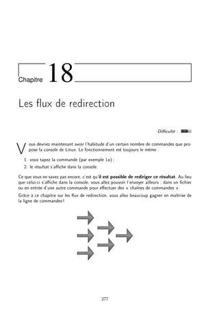 Chapitre 18
Les ux de redirection
Diculté :
Vous devriez maintenant avoir l'habitude d'un certain nombre de commandes que pro-
pose la console de Linux. Le fonctionnement est toujours le même :
1. vous tapez la commande (par exemple ls);
2. le résultat s'ache dans la console.
Ce que vous ne savez pas encore, c'est qu'il est possible de rediriger ce résultat. Au lieu
que celui-ci s'ache dans la console, vous allez pouvoir l'envoyer ailleurs : dans un chier
ou en entrée d'une autre commande pour eectuer des  chaînes de commandes .
Grâce à ce chapitre sur les ux de redirection, vous allez beaucoup gagner en maîtrise de
la ligne de commandes!
277
 