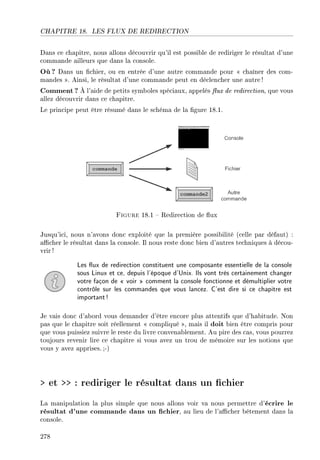 CHAPITRE 18. LES FLUX DE REDIRECTION
Dans ce chapitre, nous allons découvrir qu'il est possible de rediriger le résultat d'une
commande ailleurs que dans la console.
Où ? Dans un chier, ou en entrée d'une autre commande pour  chaîner des com-
mandes . Ainsi, le résultat d'une commande peut en déclencher une autre!
Comment? À l'aide de petits symboles spéciaux, appelés ux de redirection, que vous
allez découvrir dans ce chapitre.
Le principe peut être résumé dans le schéma de la gure 18.1.
Figure 18.1  Redirection de ux
Jusqu'ici, nous n'avons donc exploité que la première possibilité (celle par défaut) :
acher le résultat dans la console. Il nous reste donc bien d'autres techniques à décou-
vrir !
Les ux de redirection constituent une composante essentielle de la console
sous Linux et ce, depuis l'époque d'Unix. Ils vont très certainement changer
votre façon de  voir  comment la console fonctionne et démultiplier votre
contrôle sur les commandes que vous lancez. C'est dire si ce chapitre est
important!
Je vais donc d'abord vous demander d'être encore plus attentifs que d'habitude. Non
pas que le chapitre soit réellement  compliqué , mais il doit bien être compris pour
que vous puissiez suivre le reste du livre convenablement. Au pire des cas, vous pourrez
toujours revenir lire ce chapitre si vous avez un trou de mémoire sur les notions que
vous y avez apprises. ;-)
 et  : rediriger le résultat dans un chier
La manipulation la plus simple que nous allons voir va nous permettre d'écrire le
résultat d'une commande dans un chier, au lieu de l'acher bêtement dans la
console.
278
 