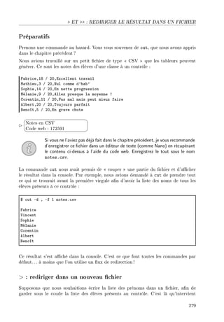 ET  : REDIRIGER LE RÉSULTAT DANS UN FICHIER
Préparatifs
Prenons une commande au hasard. Vous vous souvenez de cut, que nous avons appris
dans le chapitre précédent ?
Nous avions travaillé sur un petit chier de type  CSV  que les tableurs peuvent
générer. Ce sont les notes des élèves d'une classe à un contrôle :
p—˜ri™eDIV G PHDix™ellent tr—v—il
w—thieuDQ G PHDxul ™omme d9h—˜9
ƒophieDIR G PHDin nette progression
wél—nieDW G PHDellez presque l— moyenne 3
gorentinDII G PHD€—s m—l m—is peut mieux f—ire
el˜ertDPH G PHD„oujours p—rf—it
fenoîtDS G PHDin gr—ve ™hute


¨
©
Notes en CSV
Code web : 172591
Si vous ne l'aviez pas déjà fait dans le chapitre précédent, je vous recommande
d'enregistrer ce chier dans un éditeur de texte (comme Nano) en récupérant
le contenu ci-dessus à l'aide du code web. Enregistrez le tout sous le nom
notes.csv.
La commande cut nous avait permis de  couper  une partie du chier et d'acher
le résultat dans la console. Par exemple, nous avions demandé à cut de prendre tout
ce qui se trouvait avant la première virgule an d'avoir la liste des noms de tous les
élèves présents à ce contrôle :
6 ™ut Ed D Ef I notesF™sv
p—˜ri™e
†in™ent
ƒophie
wél—nie
gorentin
el˜ert
fenoît
Ce résultat s'est aché dans la console. C'est ce que font toutes les commandes par
défaut. .. à moins que l'on utilise un ux de redirection !
 : rediriger dans un nouveau chier
Supposons que nous souhaitions écrire la liste des prénoms dans un chier, an de
garder sous le coude la liste des élèves présents au contrôle. C'est là qu'intervient
279
 