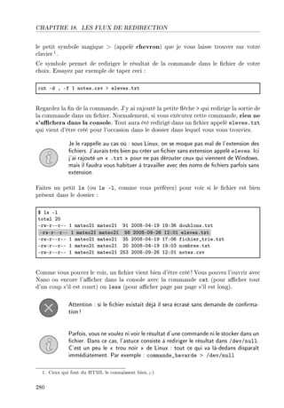 CHAPITRE 18. LES FLUX DE REDIRECTION
le petit symbole magique  (appelé chevron) que je vous laisse trouver sur votre
clavier 1.
Ce symbole permet de rediriger le résultat de la commande dans le chier de votre
choix. Essayez par exemple de taper ceci :
™ut Ed D Ef I notesF™sv b elevesFtxt
Regardez la n de la commande. J'y ai rajouté la petite èche  qui redirige la sortie de
la commande dans un chier. Normalement, si vous exécutez cette commande, rien ne
s'achera dans la console. Tout aura été redirigé dans un chier appelé eleves.txt
qui vient d'être créé pour l'occasion dans le dossier dans lequel vous vous trouviez.
Je le rappelle au cas où : sous Linux, on se moque pas mal de l'extension des
chiers. J'aurais très bien pu créer un chier sans extension appelé eleves. Ici
j'ai rajouté un  .txt  pour ne pas dérouter ceux qui viennent de Windows,
mais il faudra vous habituer à travailler avec des noms de chiers parfois sans
extension.
Faites un petit ls (ou ls -l, comme vous préférez) pour voir si le chier est bien
présent dans le dossier :
6 ls El
tot—l PH
ErwErEErEE I m—teoPI m—teoPI WI PHHVEHREIW IWXQT dou˜lonsFtxt
ErwErEErEE I m—teoPI m—teoPI ST PHHVEHWEPT IPXHI elevesFtxt
ErwErEErEE I m—teoPI m—teoPI QS PHHVEHREIW IUXHT fi™hier•trieFtxt
ErwErEErEE I m—teoPI m—teoPI PH PHHVEHREIW IWXHQ nom˜resFtxt
ErwErEErEE I m—teoPI m—teoPI PSQ PHHVEHWEPT IPXHI notesF™sv
Comme vous pouvez le voir, un chier vient bien d'être créé ! Vous pouvez l'ouvrir avec
Nano ou encore l'acher dans la console avec la commande cat (pour acher tout
d'un coup s'il est court) ou less (pour acher page par page s'il est long).
Attention : si le chier existait déjà il sera écrasé sans demande de conrma-
tion!
Parfois, vous ne voulez ni voir le résultat d'une commande ni le stocker dans un
chier. Dans ce cas, l'astuce consiste à rediriger le résultat dans /dev/null.
C'est un peu le  trou noir  de Linux : tout ce qui va là-dedans disparaît
immédiatement. Par exemple : commande_bavarde  /dev/null
1. Ceux qui font du HTML le connaissent bien.;-)
280
 