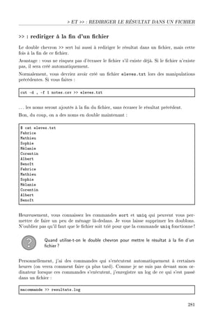 ET  : REDIRIGER LE RÉSULTAT DANS UN FICHIER
 : rediriger à la n d'un chier
Le double chevron  sert lui aussi à rediriger le résultat dans un chier, mais cette
fois à la n de ce chier.
Avantage : vous ne risquez pas d'écraser le chier s'il existe déjà. Si le chier n'existe
pas, il sera créé automatiquement.
Normalement, vous devriez avoir créé un chier eleves.txt lors des manipulations
précédentes. Si vous faites :
™ut Ed D Ef I notesF™sv bb elevesFtxt
. .. les noms seront ajoutés à la n du chier, sans écraser le résultat précédent.
Bon, du coup, on a des noms en double maintenant :
6 ™—t elevesFtxt
p—˜ri™e
w—thieu
ƒophie
wél—nie
gorentin
el˜ert
fenoît
p—˜ri™e
w—thieu
ƒophie
wél—nie
gorentin
el˜ert
fenoît
Heureusement, vous connaissez les commandes sort et uniq qui peuvent vous per-
mettre de faire un peu de ménage là-dedans. Je vous laisse supprimer les doublons.
N'oubliez pas qu'il faut que le chier soit trié pour que la commande uniq fonctionne !
Quand utilise-t-on le double chevron pour mettre le résultat à la n d'un
chier?
Personnellement, j'ai des commandes qui s'exécutent automatiquement à certaines
heures (on verra comment faire ça plus tard). Comme je ne suis pas devant mon or-
dinateur lorsque ces commandes s'exécutent, j'enregistre un log de ce qui s'est passé
dans un chier :
m—™omm—nde bb result—tsFlog
281
 