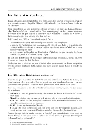 LES DISTRIBUTIONS DE LINUX
Les distributions de Linux
Linux est un système d'exploitation très riche, vous allez pouvoir le constater. On peut
y trouver de nombreux logiciels diérents et il existe des centaines de façons distinctes
de l'installer.
Pour simplier la vie des utilisateurs et leur permettre de faire un choix, diérentes
distributions de Linux ont été créées. C'est un concept qui n'existe pas vraiment sous
Windows. C'est un peu comme la diérence entre Windows 7 Familial et Windows 7
Professionnel, mais cela va bien plus loin que ça.
Voici ce qui peut diérer d'une distribution à l'autre :
 l'installation : elle peut être très simpliée comme très compliquée;
 la gestion de l'installation des programmes. Si elle est bien faite et centralisée, elle
peut rendre l'installation de nouveaux logiciels plus simple que sous Windows, comme
nous le verrons plus loin !
 les programmes préinstallés sur l'ordinateur (Windows est par exemple livré avec
Internet Explorer et Windows Media Player).
En fait, une distribution est en quelque sorte l'emballage de Linux. Le c÷ur, lui, reste
le même sur toutes les distributions.
Quelle que soit la distribution que vous installez, vous obtenez un Linux compatible
avec les autres. Certaines distributions sont juste plus ou moins faciles à prendre en
main.;-)
Les diérentes distributions existantes
Il existe un grand nombre de distributions Linux diérentes. Dicile de choisir, me
direz-vous : en eet, la première fois, on ne sait pas trop pour laquelle opter. . . surtout
que toutes sont gratuites ! Rassurez-vous, je vais vous aider à faire votre choix.
Je ne vais pas dresser la liste de toutes les distributions existantes, mais voici au moins
les principales :
 Slackware : une des plus anciennes distributions de Linux. Elle existe encore au-
jourd'hui !
 Mandriva : éditée par une entreprise française, elle se veut simple d'utilisation ;
 Red Hat : éditée par une entreprise américaine, cette distribution est célèbre et très
répandue, notamment sur les serveurs ;
 SuSE : éditée par l'entreprise Novell ;
 Debian : la seule distribution qui soit gérée par des développeurs indépendants
plutôt que par une entreprise. C'est une des distributions les plus populaires.
Comme je vous l'ai dit, quelle que soit la distrib' 5 que vous choisirez, vous aurez un
Linux. Grosso modo, vous aurez  juste  un fond d'écran au premier démarrage et
diérents logiciels préinstallés 6.
5. Abréviation de distribution
6. Je simplie un peu beaucoup, mais l'idée est là.
13
 