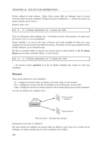 CHAPITRE 18. LES FLUX DE REDIRECTION
Il faut utiliser le code suivant : 21. Cela a pour eet de rediriger toute la sortie
d'erreurs dans la sortie standard. Traduction pour l'ordinateur :  envoie les erreurs au
même endroit que le reste .
Essayez donc ceci :
™ut Ed D Ef I fi™hier•inexist—ntF™sv b elevesFtxt Pb8I
Tout ira désormais dans eleves.txt : le résultat (si cela a fonctionné), de même que
les erreurs (s'il y a eu un problème).
Petite subtilité : je vous ai dit tout à l'heure qu'il était possible de faire 2 pour
rediriger les erreurs à la n d'un chier d'erreurs. Toutefois, il n'est pas possible d'écrire
21. Essayez, ça ne marchera pas.
En fait, le symbole 21 va envoyer les erreurs dans le même chier et de la même
façon que la sortie standard. Donc, si vous écrivez :
™ut Ed D Ef I fi™hier•inexist—ntF™sv bb elevesFtxt Pb8I
. .. les erreurs seront ajoutées à la n du chier eleves.txt comme le reste des
messages.
Résumé
Nous avons découvert trois symboles :
 2 : redirige les erreurs dans un chier (s'il existe déjà, il sera écrasé);
 2 : redirige les erreurs à la n d'un chier (s'il n'existe pas, il sera créé) ;
 21 : redirige les erreurs au même endroit et de la même façon que la sortie standard.
Le tout est illustré sur la gure 18.4.
Figure 18.4  Gestion des erreurs
Comprenez-vous bien ce schéma?
On peut choisir de rediriger les erreurs dans un chier à part (avec 2) ou bien de les
rediriger au même endroit que la sortie standard (avec 21).
284
 